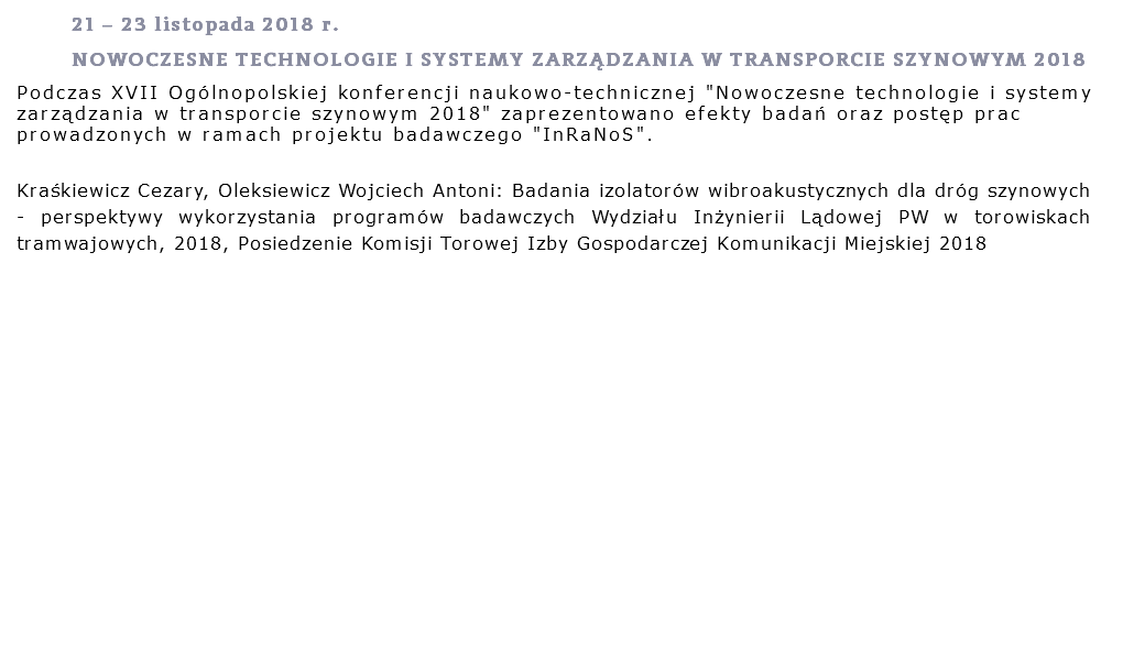 21 – 23 listopada 2018 r. NOWOCZESNE TECHNOLOGIE I SYSTEMY ZARZĄDZANIA W TRANSPORCIE SZYNOWYM 2018
Podczas XVII Ogólnopolskiej konferencji naukowo-technicznej "Nowoczesne technologie i systemy zarządzania w transporcie szynowym 2018" zaprezentowano efekty badań oraz postęp prac prowadzonych w ramach projektu badawczego "InRaNoS".
Kraśkiewicz Cezary, Oleksiewicz Wojciech Antoni: Badania izolatorów wibroakustycznych dla dróg szynowych - perspektywy wykorzystania programów badawczych Wydziału Inżynierii Lądowej PW w torowiskach tramwajowych, 2018, Posiedzenie Komisji Torowej Izby Gospodarczej Komunikacji Miejskiej 2018
